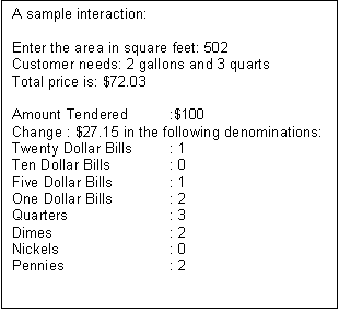 Text Box: A sample interaction:

Enter the area in square feet: 502
Customer needs: 2 gallons and 3 quarts
Total price is: $72.03

Amount Tendered 	:$100
Change : $27.15 in the following denominations: 
Twenty Dollar Bills	: 1
Ten Dollar Bills		: 0
Five Dollar Bills		: 1 
One Dollar Bills		: 2
Quarters		: 3
Dimes			: 2
Nickels			: 0
Pennies		: 2

