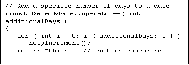 Text Box: // Add a specific number of days to a date
const Date &Date::operator+=( int additionalDays )
{
   for ( int i = 0; i < additionalDays; i++ )
      helpIncrement();
   return *this;    // enables cascading
}

